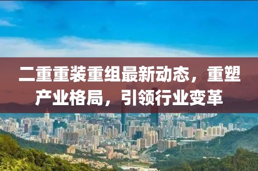 二重重裝重組最新動態(tài)，重塑產(chǎn)業(yè)格局，引領(lǐng)行業(yè)變革