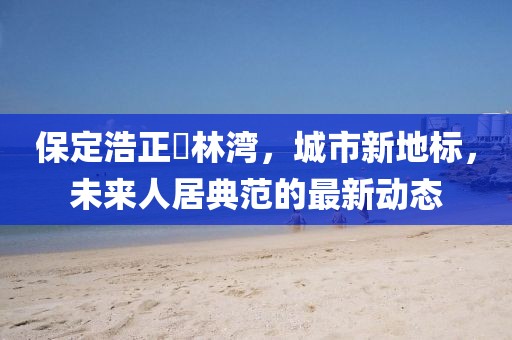保定浩正渼林灣，城市新地標，未來人居典范的最新動態(tài)