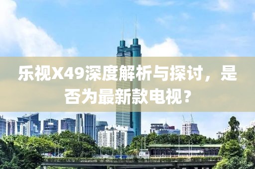 樂視X49深度解析與探討，是否為最新款電視？