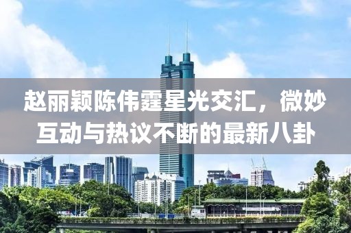 趙麗穎陳偉霆星光交匯，微妙互動(dòng)與熱議不斷的最新八卦