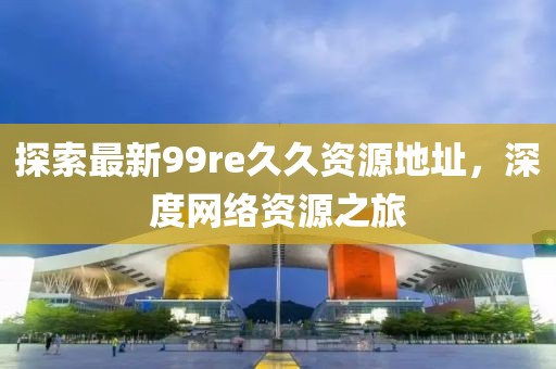 探索最新99re久久資源地址，深度網(wǎng)絡(luò)資源之旅