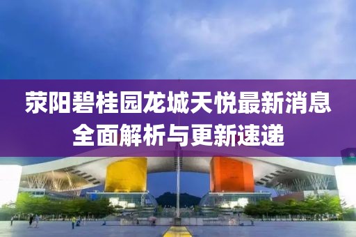 滎陽碧桂園龍城天悅最新消息全面解析與更新速遞