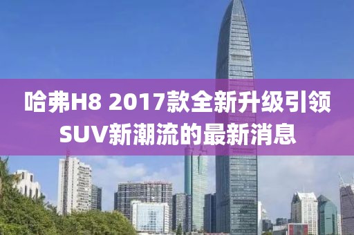 哈弗H8 2017款全新升級(jí)引領(lǐng)SUV新潮流的最新消息