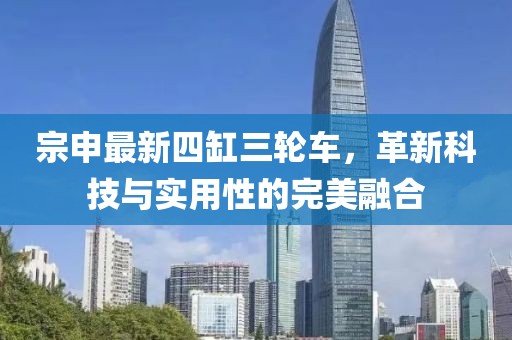 宗申最新四缸三輪車，革新科技與實(shí)用性的完美融合