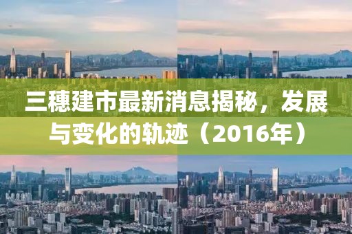 三穗建市最新消息揭秘，發(fā)展與變化的軌跡（2016年）