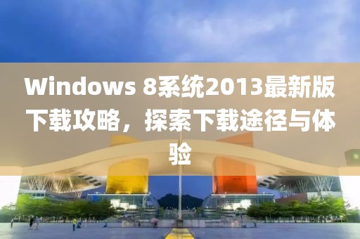 Windows 8系統(tǒng)2013最新版下載攻略，探索下載途徑與體驗(yàn)