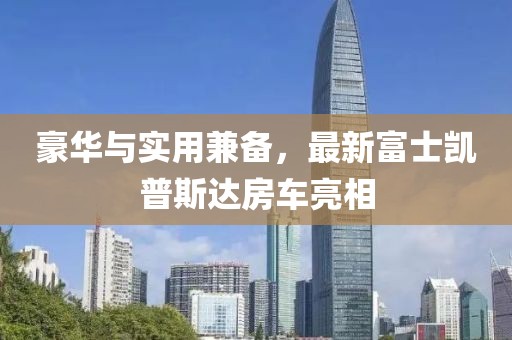 豪華與實用兼?zhèn)?，最新富士凱普斯達房車亮相