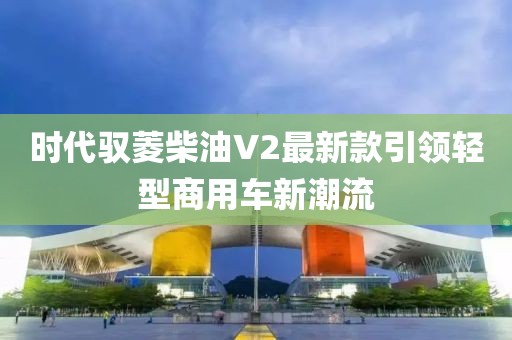 時(shí)代馭菱柴油V2最新款引領(lǐng)輕型商用車新潮流