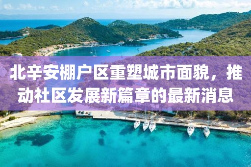 北辛安棚戶區(qū)重塑城市面貌，推動(dòng)社區(qū)發(fā)展新篇章的最新消息