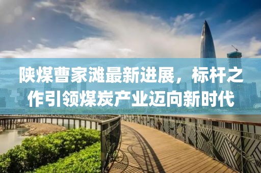 陜煤曹家灘最新進(jìn)展，標(biāo)桿之作引領(lǐng)煤炭產(chǎn)業(yè)邁向新時(shí)代