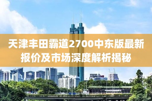 天津豐田霸道2700中東版最新報(bào)價(jià)及市場深度解析揭秘
