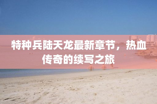 特種兵陸天龍最新章節(jié)，熱血傳奇的續(xù)寫之旅