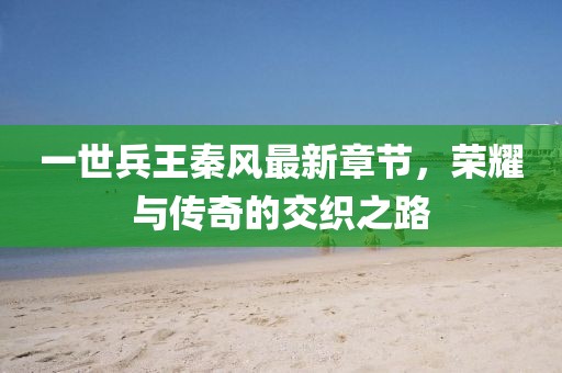 一世兵王秦風最新章節(jié)，榮耀與傳奇的交織之路