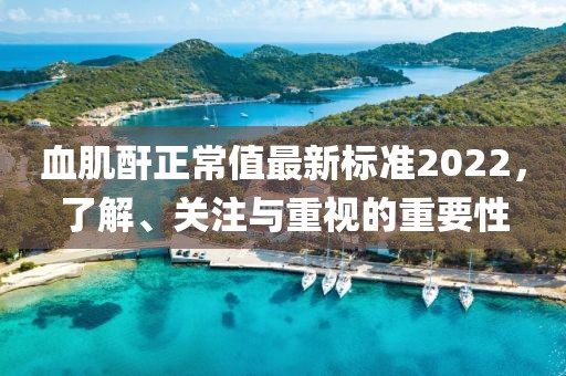 血肌酐正常值最新標(biāo)準(zhǔn)2022，了解、關(guān)注與重視的重要性