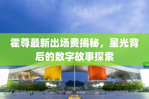 霍尊最新出場(chǎng)費(fèi)揭秘，星光背后的數(shù)字故事探索