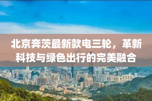 北京奔茨最新款電三輪，革新科技與綠色出行的完美融合