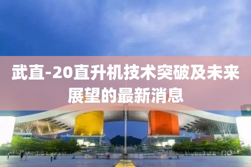 武直-20直升機(jī)技術(shù)突破及未來展望的最新消息