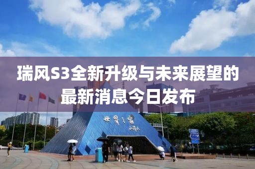 瑞風(fēng)S3全新升級與未來展望的最新消息今日發(fā)布