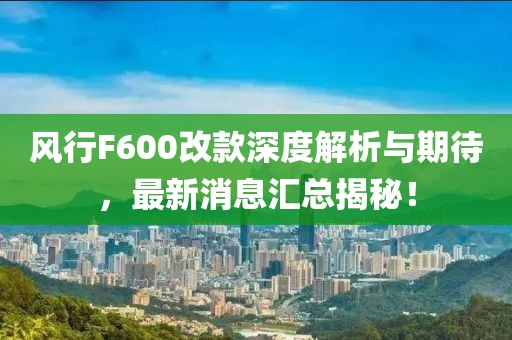 風(fēng)行F600改款深度解析與期待，最新消息匯總揭秘！