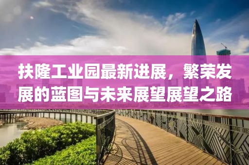 扶隆工業(yè)園最新進(jìn)展，繁榮發(fā)展的藍(lán)圖與未來展望展望之路