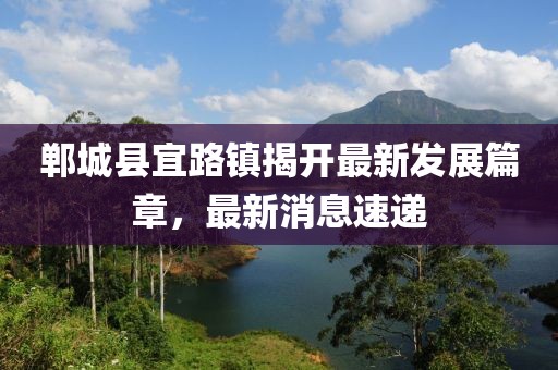 鄲城縣宜路鎮(zhèn)揭開最新發(fā)展篇章，最新消息速遞