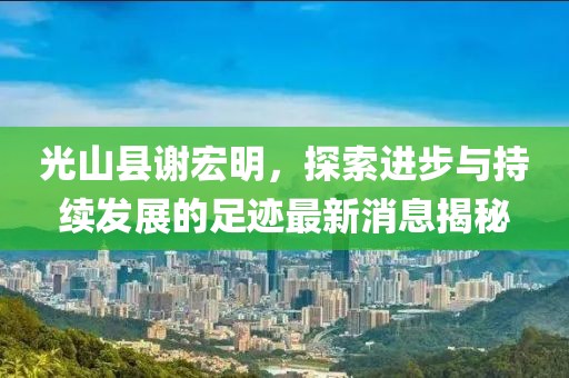 光山縣謝宏明，探索進(jìn)步與持續(xù)發(fā)展的足跡最新消息揭秘