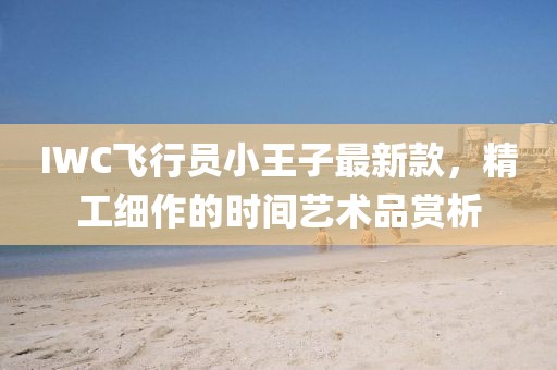 IWC飛行員小王子最新款，精工細(xì)作的時(shí)間藝術(shù)品賞析