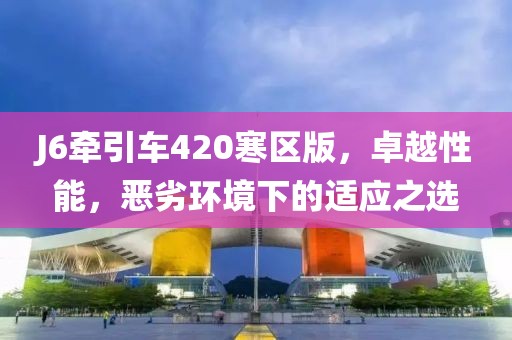 J6牽引車420寒區(qū)版，卓越性能，惡劣環(huán)境下的適應(yīng)之選