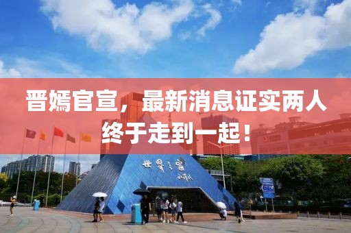 晉嫣官宣，最新消息證實兩人終于走到一起！