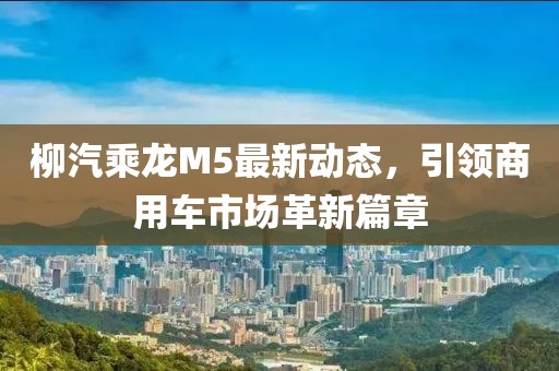 柳汽乘龍M5最新動態(tài)，引領(lǐng)商用車市場革新篇章