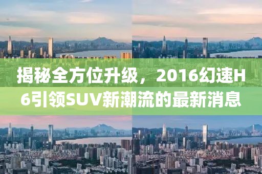 揭秘全方位升級，2016幻速H6引領(lǐng)SUV新潮流的最新消息