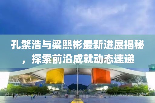 孔繁浩與梁熙彬最新進展揭秘，探索前沿成就動態(tài)速遞