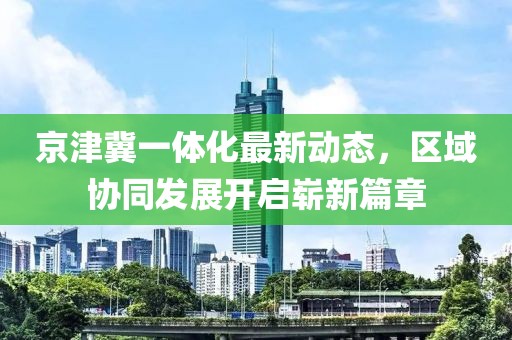 京津冀一體化最新動(dòng)態(tài)，區(qū)域協(xié)同發(fā)展開啟嶄新篇章