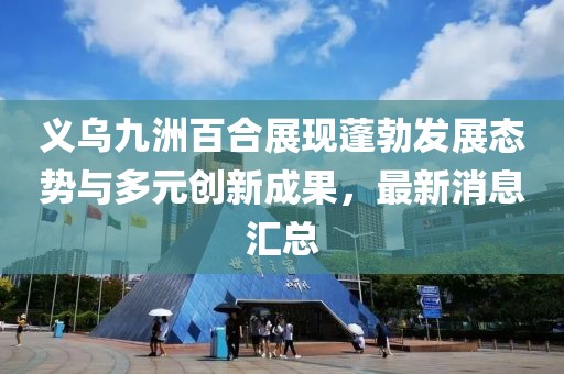 義烏九洲百合展現(xiàn)蓬勃發(fā)展態(tài)勢與多元創(chuàng)新成果，最新消息匯總