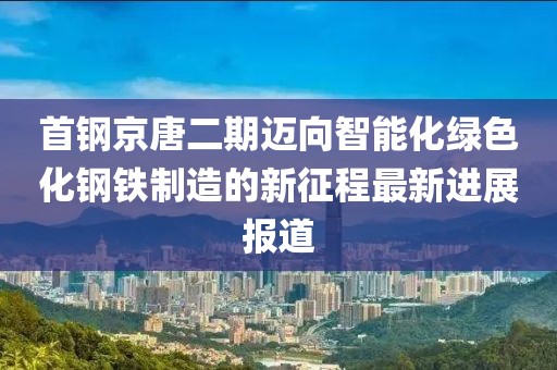 首鋼京唐二期邁向智能化綠色化鋼鐵制造的新征程最新進展報道