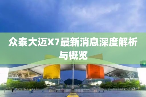 眾泰大邁X7最新消息深度解析與概覽