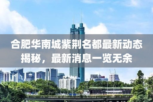 合肥華南城紫荊名都最新動態(tài)揭秘，最新消息一覽無余