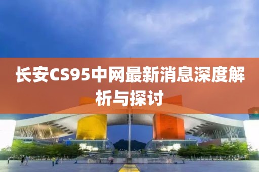 長(zhǎng)安CS95中網(wǎng)最新消息深度解析與探討