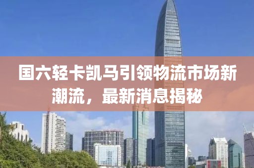 國六輕卡凱馬引領物流市場新潮流，最新消息揭秘