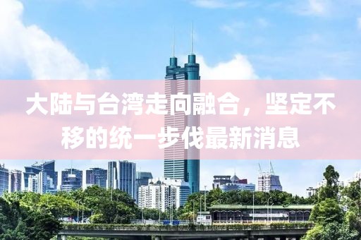 大陸與臺(tái)灣走向融合，堅(jiān)定不移的統(tǒng)一步伐最新消息