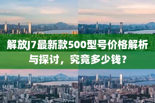 解放J7最新款500型號價格解析與探討，究竟多少錢？