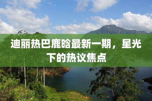 迪麗熱巴鹿晗最新一期，星光下的熱議焦點
