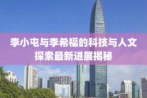 李小屯與李希福的科技與人文探索最新進(jìn)展揭秘