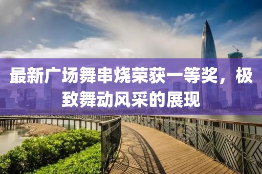 最新廣場(chǎng)舞串燒榮獲一等獎(jiǎng)，極致舞動(dòng)風(fēng)采的展現(xiàn)