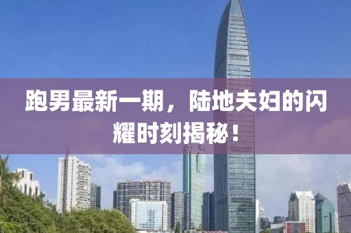 跑男最新一期，陸地夫婦的閃耀時刻揭秘！