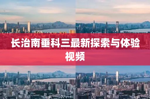 長治南垂科三最新探索與體驗視頻