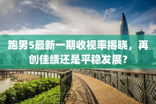 跑男5最新一期收視率揭曉，再創(chuàng)佳績還是平穩(wěn)發(fā)展？