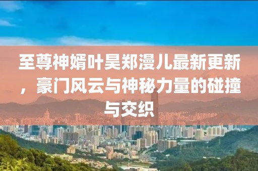 至尊神婿葉昊鄭漫兒最新更新，豪門風云與神秘力量的碰撞與交織