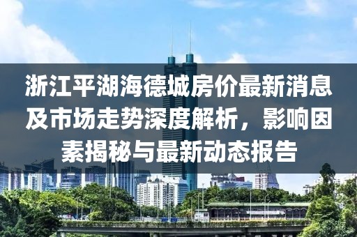 浙江平湖海德城房價(jià)最新消息及市場走勢深度解析，影響因素揭秘與最新動(dòng)態(tài)報(bào)告