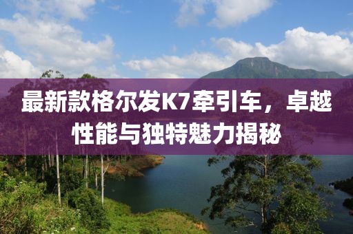最新款格爾發(fā)K7牽引車，卓越性能與獨特魅力揭秘